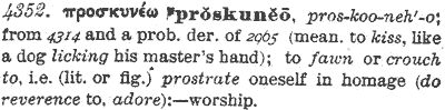 4352. προσκυνεω proskuneo pros-koo-neh'-o 
from 4314 and a probable derivative of 2965 
(meaning to kiss, like a dog licking his master's hand); 
to fawn or crouch to, i.e. (literally or figuratively) 
prostrate oneself in homage (do reverence to, adore):--worship.